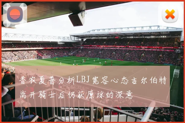 香农夏普分析LBJ宽容心态吉尔伯特离开骑士后仍获原谅的深意