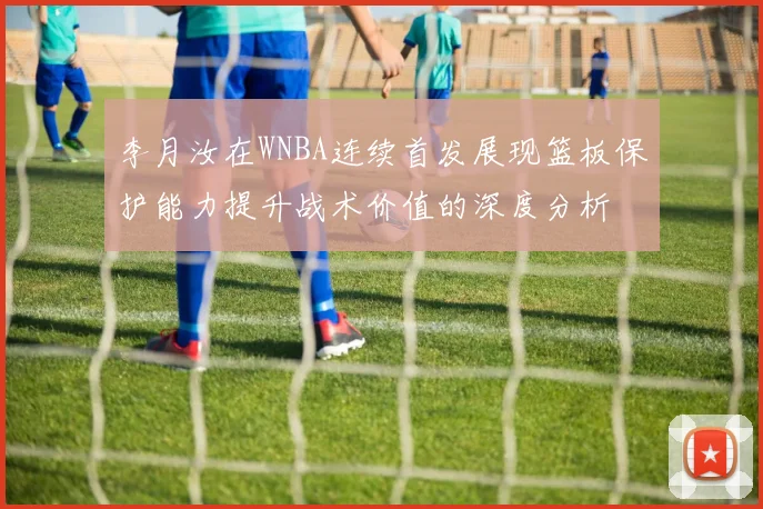 李月汝在WNBA连续首发展现篮板保护能力提升战术价值的深度分析