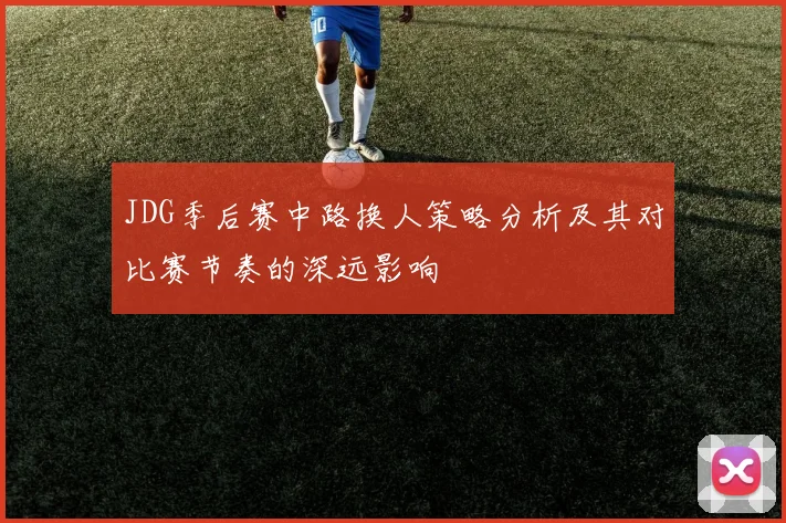 JDG季后赛中路换人策略分析及其对比赛节奏的深远影响